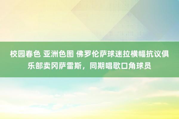 校园春色 亚洲色图 佛罗伦萨球迷拉横幅抗议俱乐部卖冈萨雷斯，同期唱歌口角球员