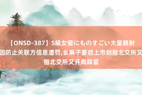 【ONSD-387】S級女優にものすごい大量顔射4時間 刚因防止关联方信息遭罚，幺麻子重启上市剑指北交所又开局踩雷