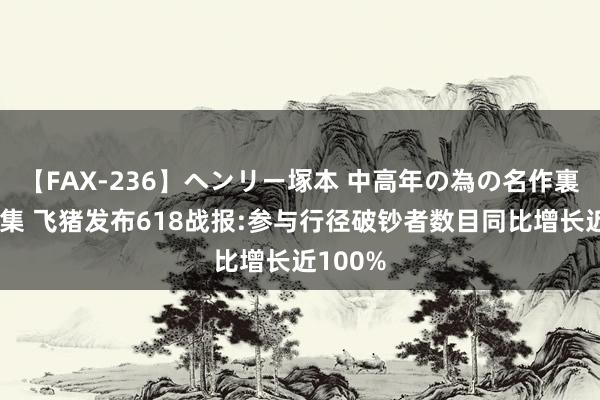 【FAX-236】ヘンリー塚本 中高年の為の名作裏ビデオ集 飞猪发布618战报:参与行径破钞者数目同比增长近100%