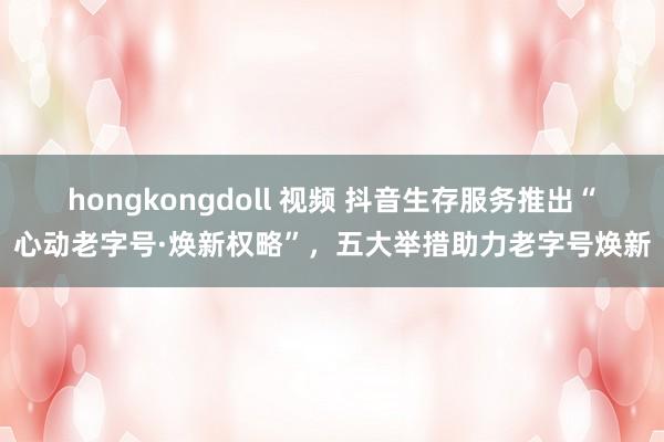 hongkongdoll 视频 抖音生存服务推出“心动老字号·焕新权略”，五大举措助力老字号焕新