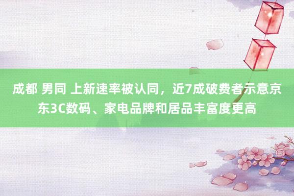 成都 男同 上新速率被认同，近7成破费者示意京东3C数码、家电品牌和居品丰富度更高