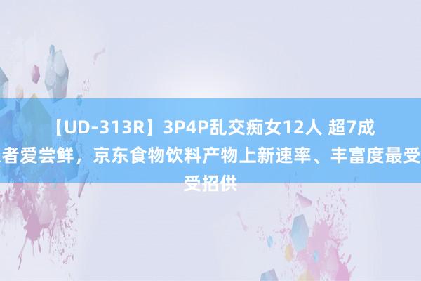 【UD-313R】3P4P乱交痴女12人 超7成铺张者爱尝鲜，京东食物饮料产物上新速率、丰富度最受招供