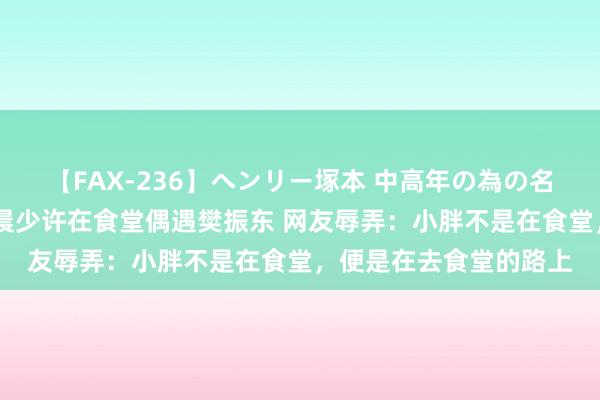 【FAX-236】ヘンリー塚本 中高年の為の名作裏ビデオ集 小莫凌晨少许在食堂偶遇樊振东 网友辱弄：小胖不是在食堂，便是在去食堂的路上