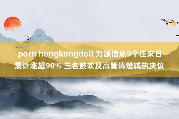 porn hongkongdoll 力源信息9个往来日累计涨超90% 三名鼓吹及高管清楚减执决议