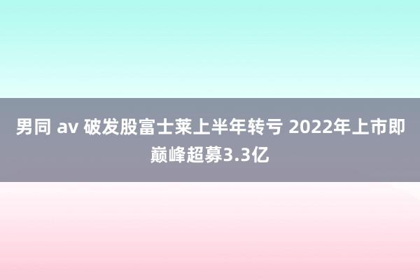 男同 av 破发股富士莱上半年转亏 2022年上市即巅峰超募3.3亿