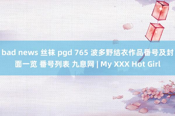 bad news 丝袜 pgd 765 波多野结衣作品番号及封面一览 番号列表 九息网 | My XXX Hot Girl