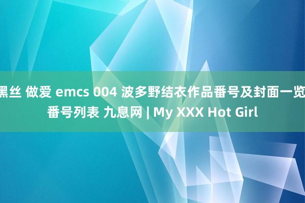 黑丝 做爱 emcs 004 波多野结衣作品番号及封面一览 番号列表 九息网 | My XXX Hot Girl