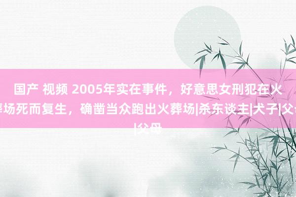 国产 视频 2005年实在事件，好意思女刑犯在火葬场死而复生，确凿当众跑出火葬场|杀东谈主|犬子|父母