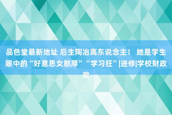 品色堂最新地址 后生陶冶高东说念主！ 她是学生眼中的“好意思女憨厚”“学习狂”|进修|学校财政