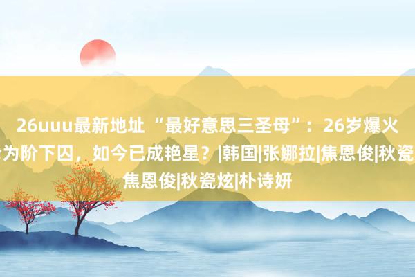 26uuu最新地址 “最好意思三圣母”：26岁爆火，34岁沦为阶下囚，如今已成艳星？|韩国|张娜拉|焦恩俊|秋瓷炫|朴诗妍