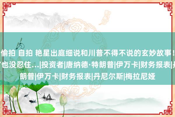 偷拍 自拍 艳星出庭细说和川普不得不说的玄妙故事！讲得太细了，法官也没忍住...|投资者|唐纳德·特朗普|伊万卡|财务报表|丹尼尔斯|梅拉尼娅