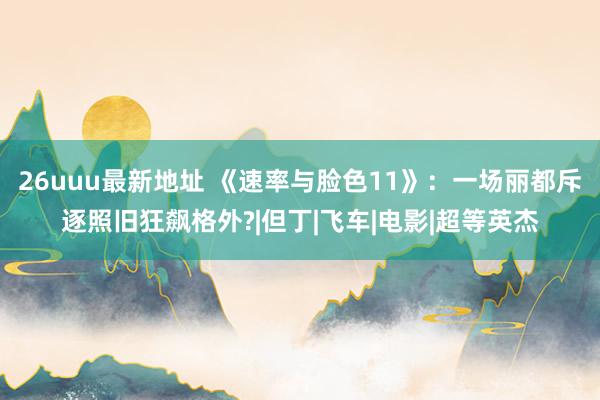 26uuu最新地址 《速率与脸色11》：一场丽都斥逐照旧狂飙格外?|但丁|飞车|电影|超等英杰