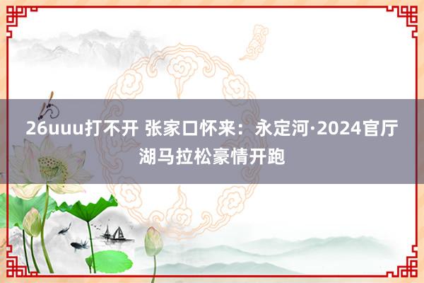 26uuu打不开 张家口怀来：永定河·2024官厅湖马拉松豪情开跑