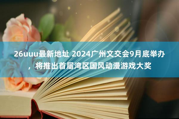 26uuu最新地址 2024广州文交会9月底举办，将推出首届湾区国风动漫游戏大奖