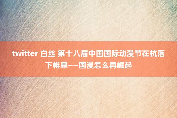 twitter 白丝 第十八届中国国际动漫节在杭落下帷幕——国漫怎么再崛起