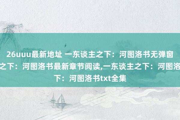 26uuu最新地址 一东谈主之下：河图洛书无弹窗，一东谈主之下：河图洛书最新章节阅读，一东谈主之下：河图洛书txt全集