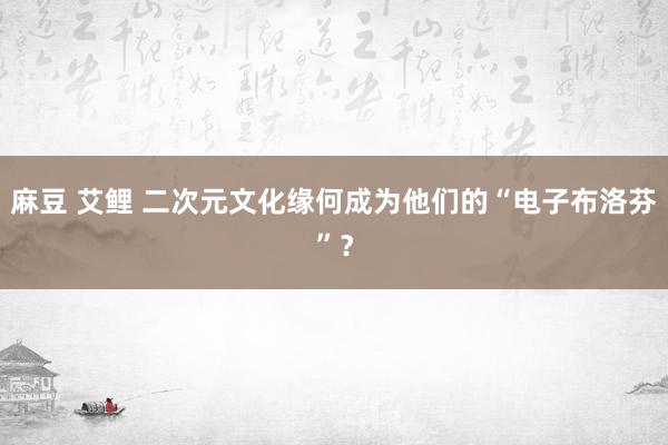 麻豆 艾鲤 二次元文化缘何成为他们的“电子布洛芬”？