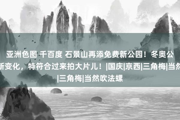 亚洲色图 千百度 石景山再添免费新公园！冬奥公园也有新变化，特符合过来拍大片儿！|国庆|京西|三角梅|当然吹法螺