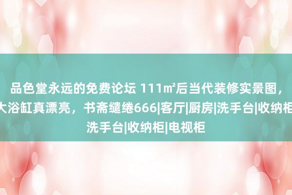 品色堂永远的免费论坛 111㎡后当代装修实景图，卫生间大浴缸真漂亮，书斋缱绻666|客厅|厨房|洗手台|收纳柜|电视柜