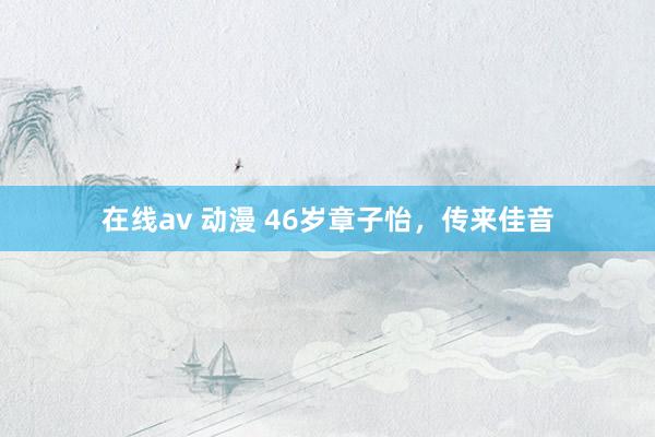在线av 动漫 46岁章子怡，传来佳音