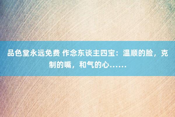 品色堂永远免费 作念东谈主四宝：温顺的脸，克制的嘴，和气的心……